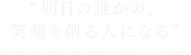 明日の誰かの、笑顔を創る人になる For someone's smile, make tomorrow better by your power.