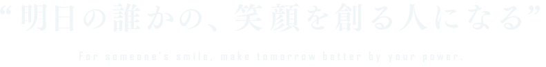 明日の誰かの、笑顔を創る人になる For someone's smile, make tomorrow better by your power.